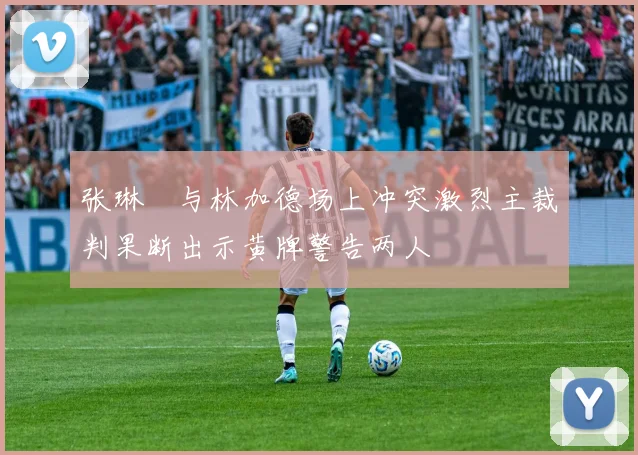 张琳芃与林加德场上冲突激烈主裁判果断出示黄牌警告两人