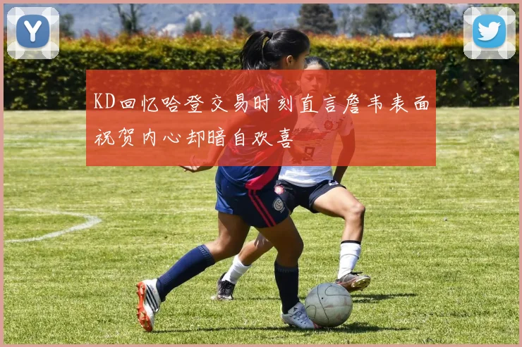 KD回忆哈登交易时刻直言詹韦表面祝贺内心却暗自欢喜