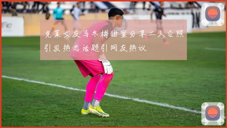 克莱女友马冬梅甜蜜分享二人合照引发热恋话题引网友热议