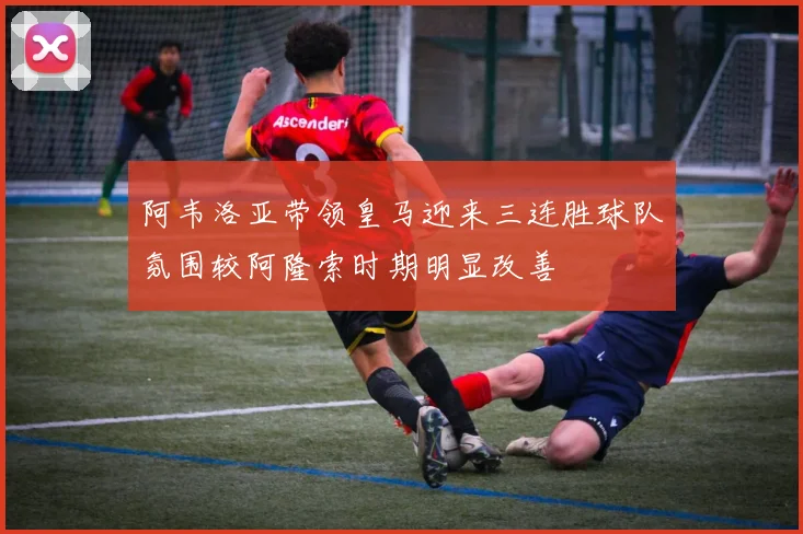 阿韦洛亚带领皇马迎来三连胜球队氛围较阿隆索时期明显改善