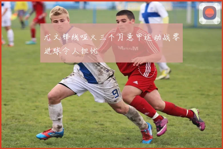 尤文锋线哑火三个月意甲运动战零进球令人担忧
