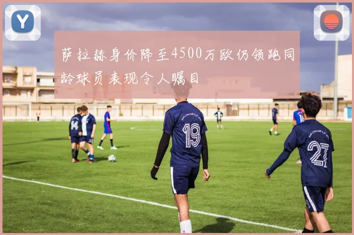 萨拉赫身价降至4500万欧仍领跑同龄球员表现令人瞩目