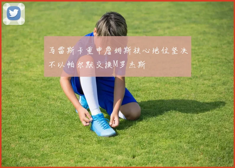 马雷斯卡重申詹姆斯核心地位坚决不以帕尔默交换M罗杰斯