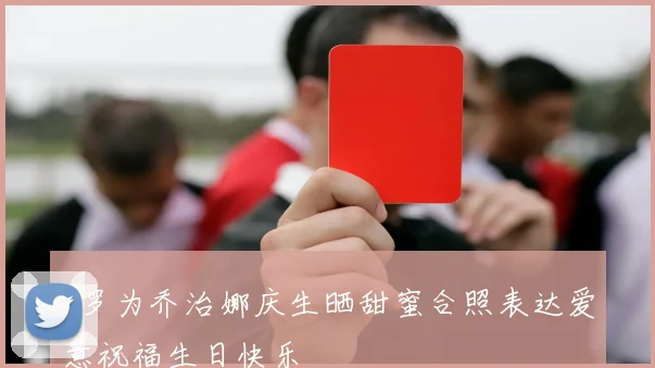 C罗为乔治娜庆生晒甜蜜合照表达爱意祝福生日快乐