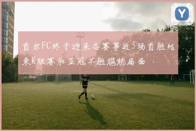 首尔FC终于迎来各赛事近5场首胜结束K联赛和亚冠不胜尴尬局面