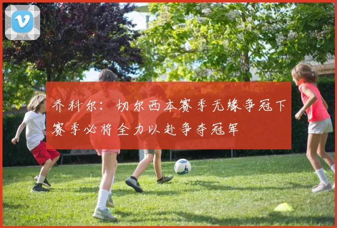 乔科尔：切尔西本赛季无缘争冠下赛季必将全力以赴争夺冠军