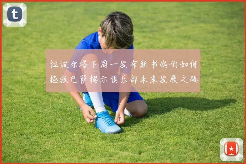 拉波尔塔下周一发布新书我们如何拯救巴萨揭示俱乐部未来发展之路