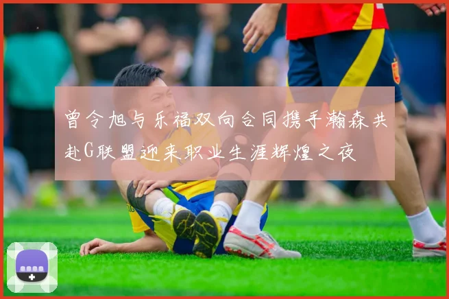 曾令旭与乐福双向合同携手瀚森共赴G联盟迎来职业生涯辉煌之夜