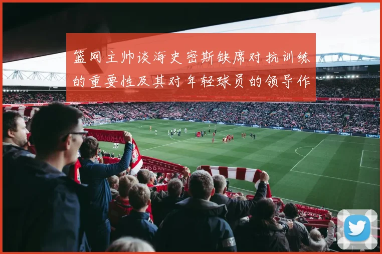 篮网主帅谈海史密斯缺席对抗训练的重要性及其对年轻球员的领导作用