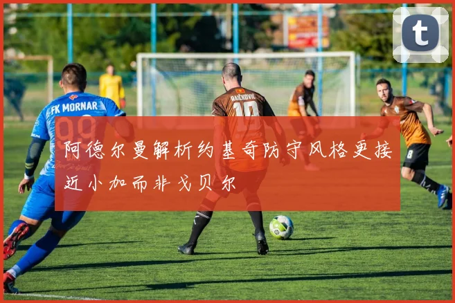 阿德尔曼解析约基奇防守风格更接近小加而非戈贝尔