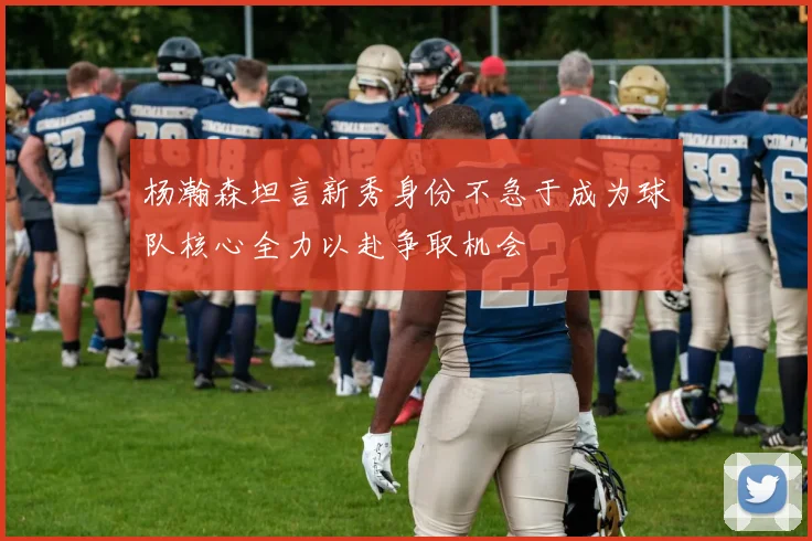 杨瀚森坦言新秀身份不急于成为球队核心全力以赴争取机会