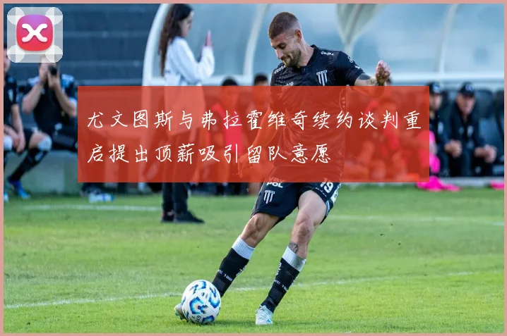 尤文图斯与弗拉霍维奇续约谈判重启提出顶薪吸引留队意愿