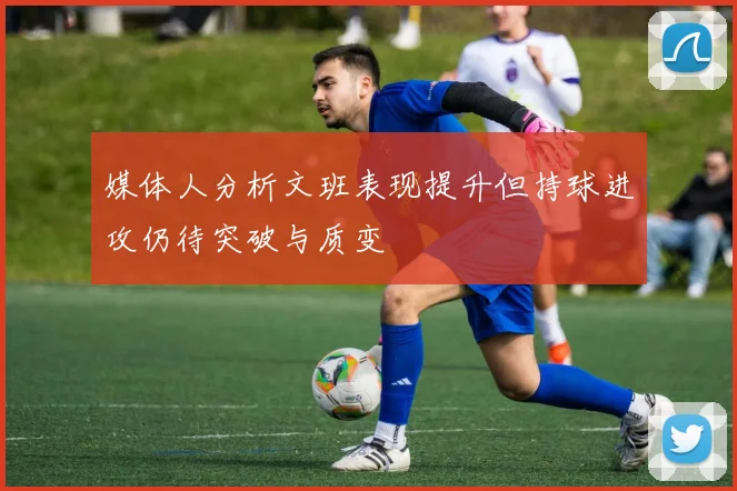 媒体人分析文班表现提升但持球进攻仍待突破与质变