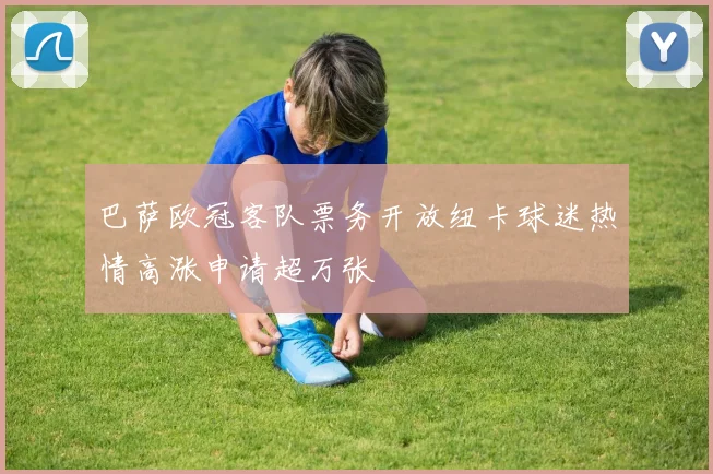 巴萨欧冠客队票务开放纽卡球迷热情高涨申请超万张